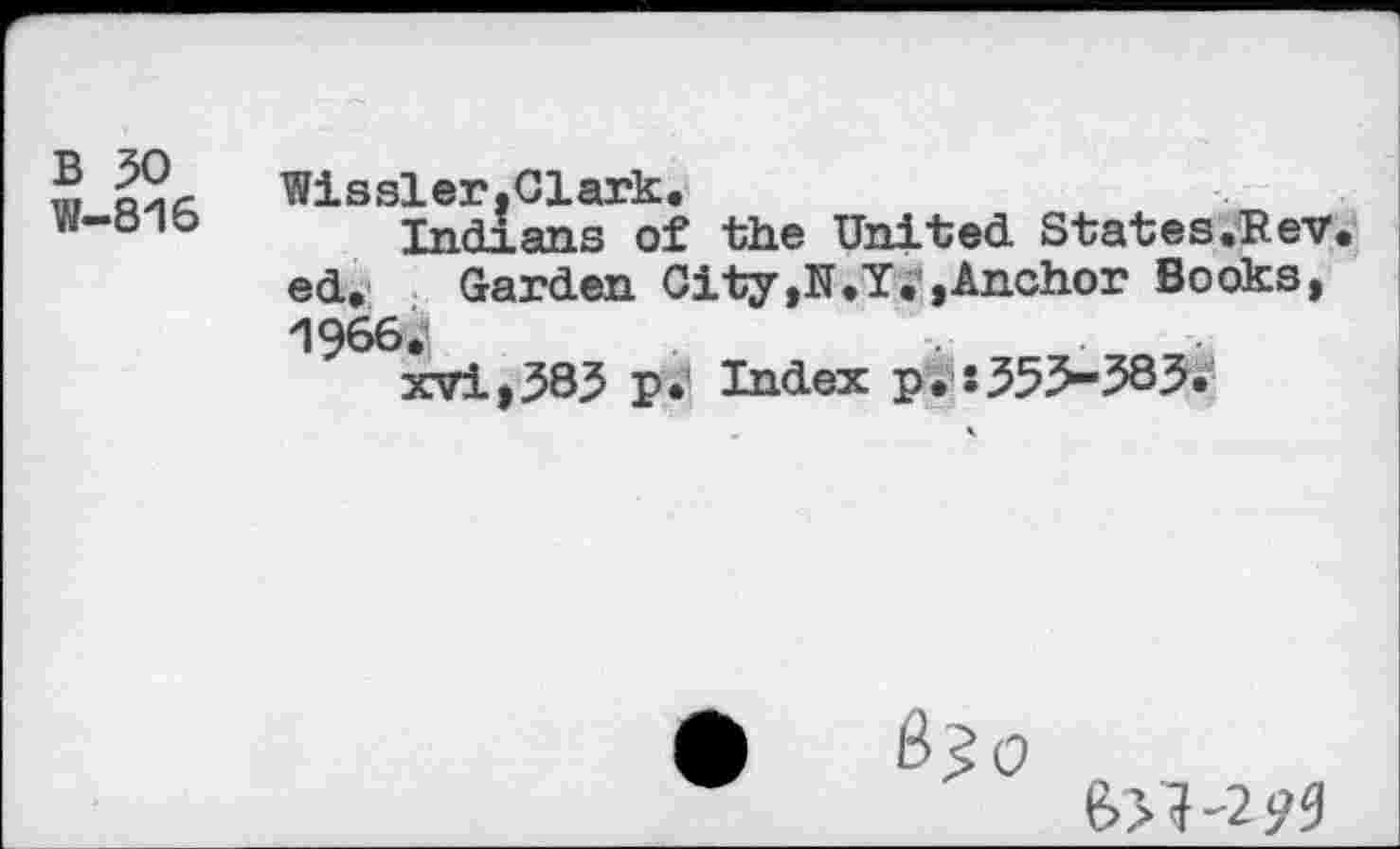 ﻿B 50
W-816
Wissler,Clark.
Indians of the United States.Rev. ed. Garden City,N.Y. »Anchor Books, 1966.
xvi,583 p.' Index p.s35>-385.
•	B30
e>>?'2y3